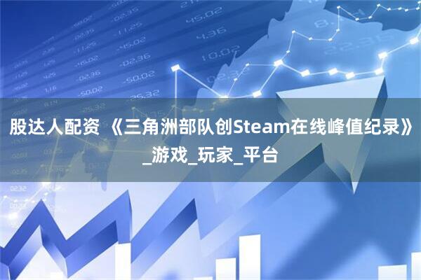 股达人配资 《三角洲部队创Steam在线峰值纪录》_游戏_玩家_平台