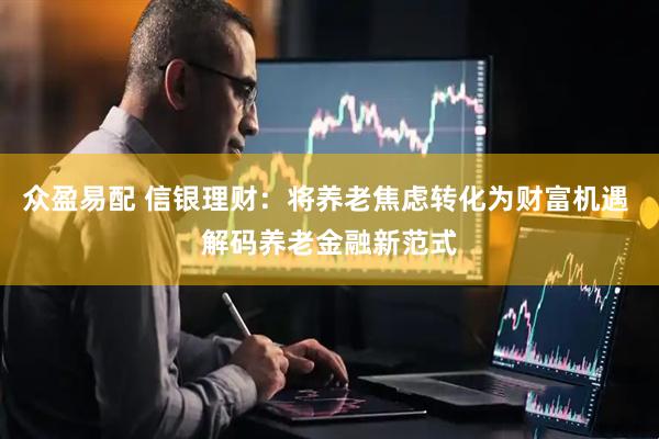 众盈易配 信银理财：将养老焦虑转化为财富机遇 解码养老金融新范式