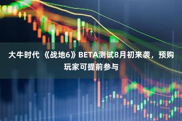 大牛时代 《战地6》BETA测试8月初来袭，预购玩家可提前参与