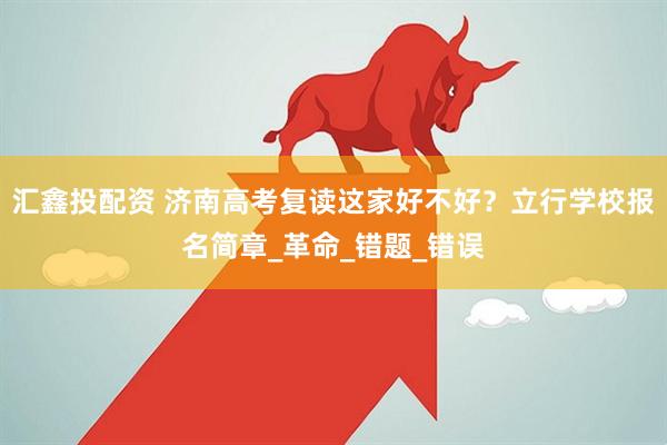 汇鑫投配资 济南高考复读这家好不好？立行学校报名简章_革命_错题_错误