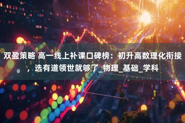 双盈策略 高一线上补课口碑榜：初升高数理化衔接，选有道领世就够了_物理_基础_学科