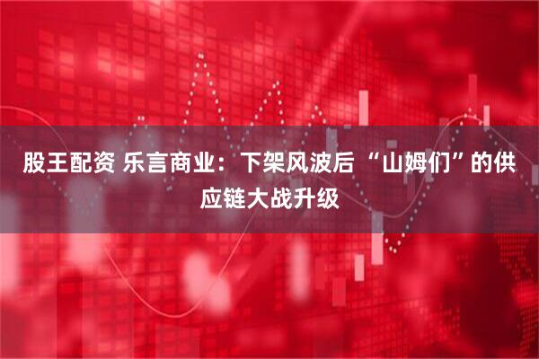 股王配资 乐言商业：下架风波后 “山姆们”的供应链大战升级