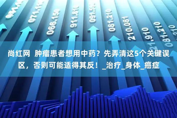 尚红网  肿瘤患者想用中药？先弄清这5个关键误区，否则可能适得其反！_治疗_身体_癌症