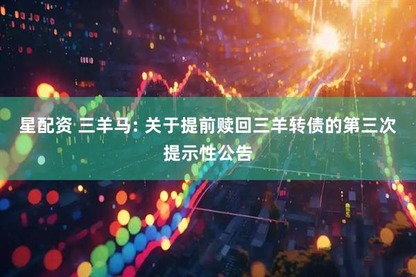 星配资 三羊马: 关于提前赎回三羊转债的第三次提示性公告