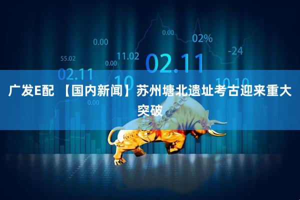 广发E配 【国内新闻】苏州塘北遗址考古迎来重大突破