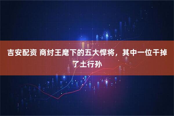 吉安配资 商纣王麾下的五大悍将，其中一位干掉了土行孙