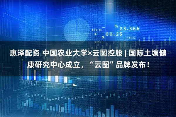 惠泽配资 中国农业大学×云图控股 | 国际土壤健康研究中心成立，“云图”品牌发布！