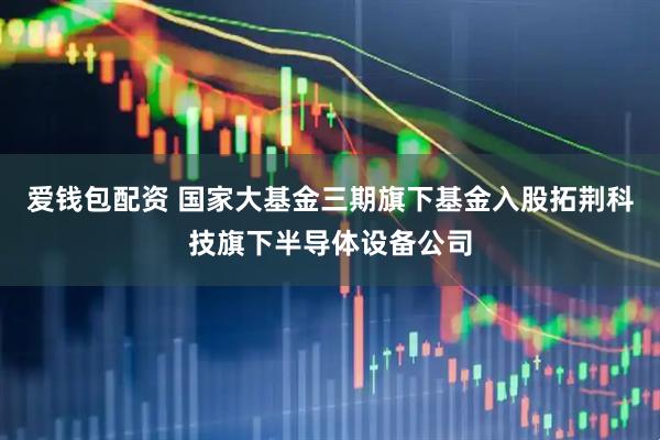 爱钱包配资 国家大基金三期旗下基金入股拓荆科技旗下半导体设备公司