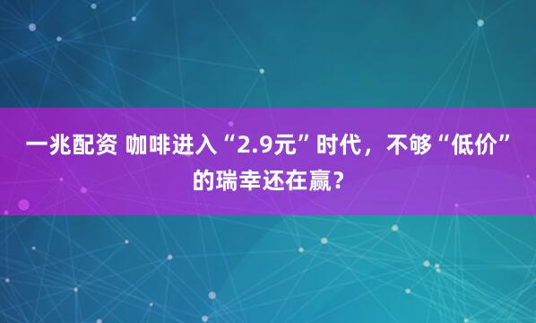 一兆配资 咖啡进入“2.9元”时代，不够“低价”的瑞幸还在赢？