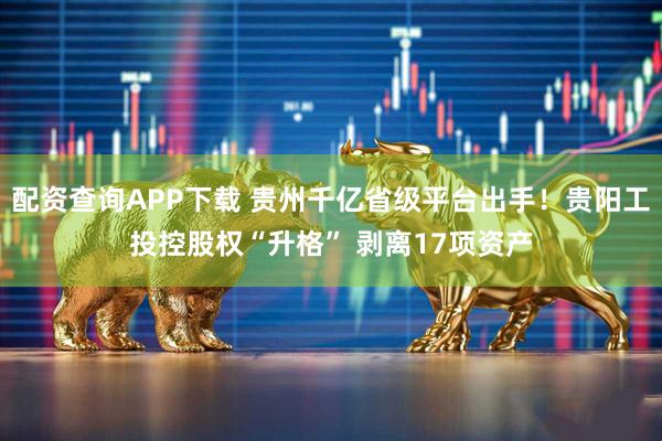 配资查询APP下载 贵州千亿省级平台出手！贵阳工投控股权“升格” 剥离17项资产