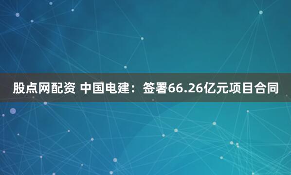股点网配资 中国电建：签署66.26亿元项目合同