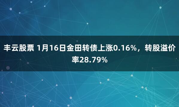 丰云股票 1月16日金田转债上涨0.16%，转股溢价率28.79%