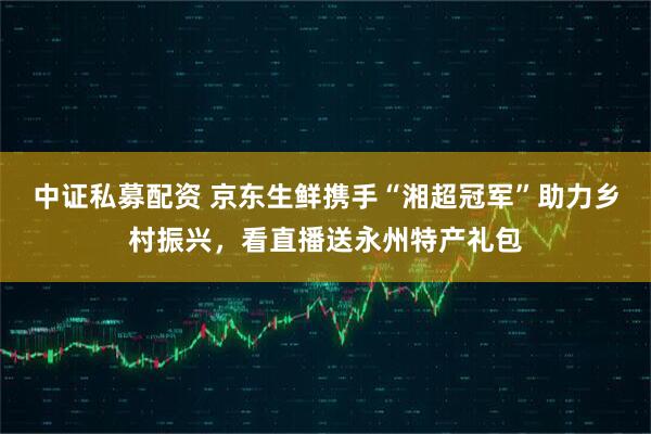 中证私募配资 京东生鲜携手“湘超冠军”助力乡村振兴，看直播送永州特产礼包