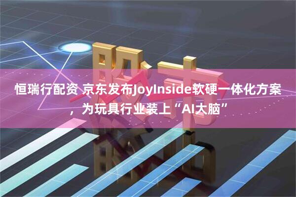 恒瑞行配资 京东发布JoyInside软硬一体化方案，为玩具行业装上“AI大脑”