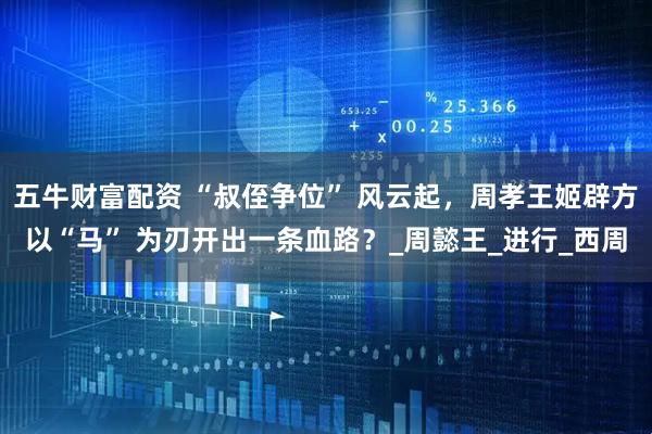 五牛财富配资 “叔侄争位” 风云起，周孝王姬辟方以“马” 为刃开出一条血路？_周懿王_进行_西周