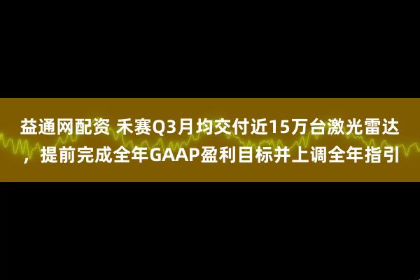 益通网配资 禾赛Q3月均交付近15万台激光雷达，提前完成全年GAAP盈利目标并上调全年指引