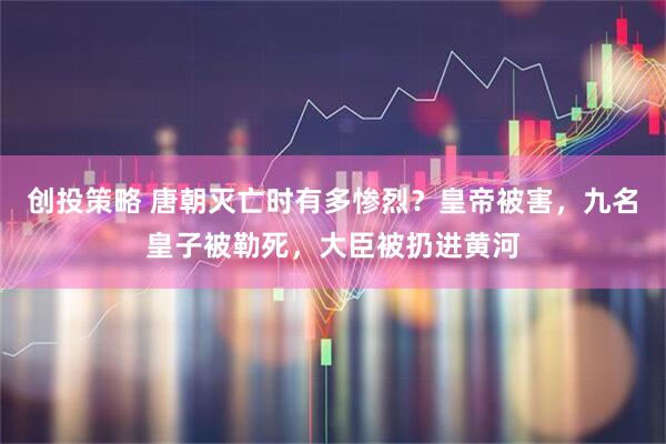 创投策略 唐朝灭亡时有多惨烈？皇帝被害，九名皇子被勒死，大臣被扔进黄河