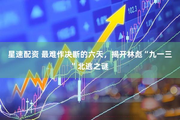 星速配资 最难作决断的六天，揭开林彪“九一三”北逃之谜